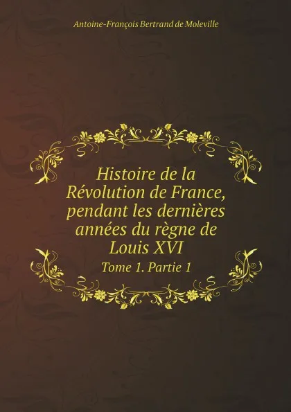 Обложка книги Histoire de la Revolution de France, pendant les dernieres annees du regne de Louis XVI. Tome 1. Partie 1, Antoine-François Bertrand de Moleville