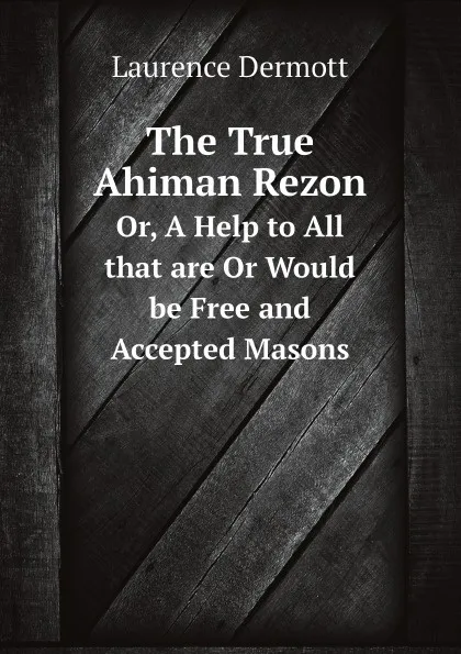 Обложка книги The True Ahiman Rezon. Or, A Help to All that are Or Would be Free and Accepted Masons, Laurence Dermott
