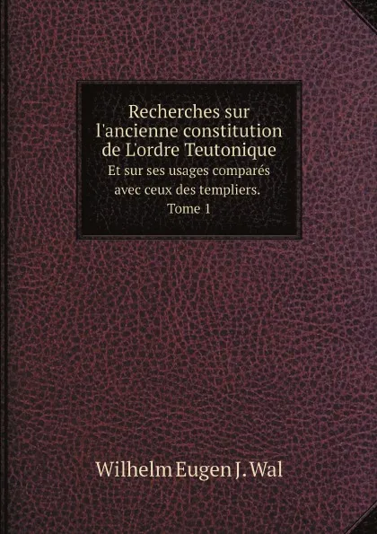 Обложка книги Recherches sur l.ancienne constitution de L.ordre Teutonique. Et sur ses usages compares avec ceux des templiers. Tome 1, Wilhelm Eugen J. Wal