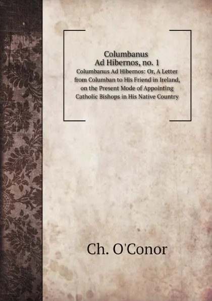 Обложка книги Columbanus Ad Hibernos, no. 1. Columbanus Ad Hibernos: Or, A Letter from Columban to His Friend in Ireland, on the Present Mode of Appointing Catholic Bishops in His Native Country, Ch. O'Conor