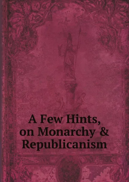 Обложка книги A Few Hints, on Monarchy . Republicanism, True Friend to Liberty