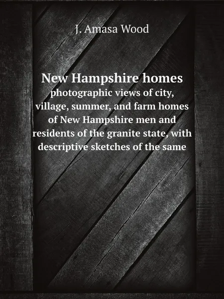 Обложка книги New Hampshire homes. photographic views of city, village, summer, and farm homes of New Hampshire men and residents of the granite state, with descriptive sketches of the same, J. Amasa Wood