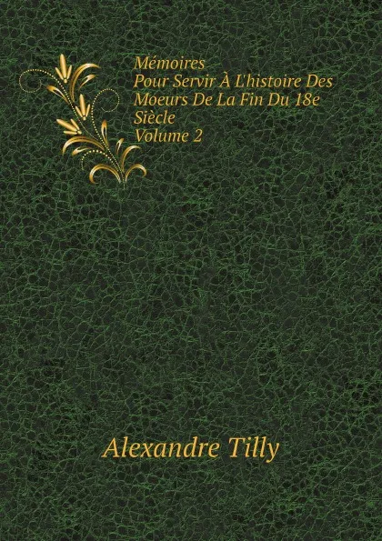 Обложка книги Memoires. Pour Servir A L.histoire Des Moeurs De La Fin Du 18e Siecle. Volume 2, Alexandre Tilly