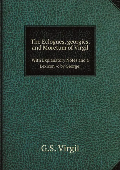 Обложка книги The Eclogues, georgics, and Moretum of Virgil. With Explanatory Notes and a Lexicon /c by George., G.S. Virgil