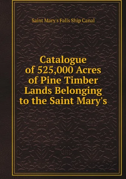 Обложка книги Catalogue of 525,000 Acres of Pine Timber Lands Belonging to the Saint Mary.s, Saint Mary's Falls Ship Canal