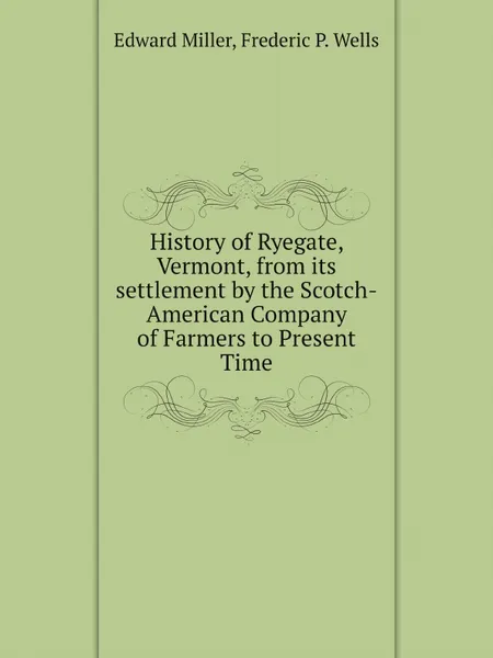 Обложка книги History of Ryegate, Vermont, from its settlement by the Scotch-American Company of Farmers to Present Time, Edward Miller, Frederic P. Wells