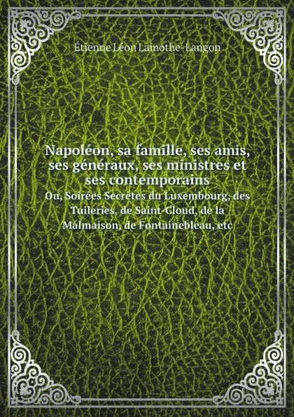 Обложка книги Napoleon, sa famille, ses amis, ses generaux, ses ministres, et ses contemporains. Ou, Soirees Secretes du Luxembourg, des Tuileries, de Saint-Cloud, de la Malmaison, de Fontainebleau, etc, Étienne Léon Lamothe-Langon