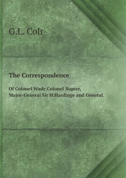 Обложка книги The Correspondence. Of Colonel Wade,Colonel Napier,Major-General Sir H.Hardinge and General., G.L. Colr