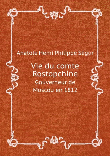 Обложка книги Vie du comte Rostopchine. Gouverneur de Moscou en 1812, Anatole Henri Philippe Ségur