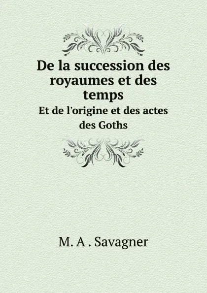 Обложка книги De la succession des royaumes et des temps. Et de l.origine et des actes des Goths, M. A . Savagner