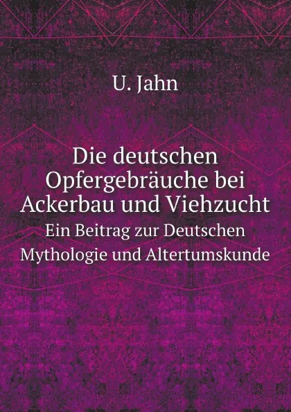 Обложка книги Die deutschen Opfergebrauche bei Ackerbau und Viehzucht. Ein Beitrag zur Deutschen Mythologie und Altertumskunde, U. Jahn