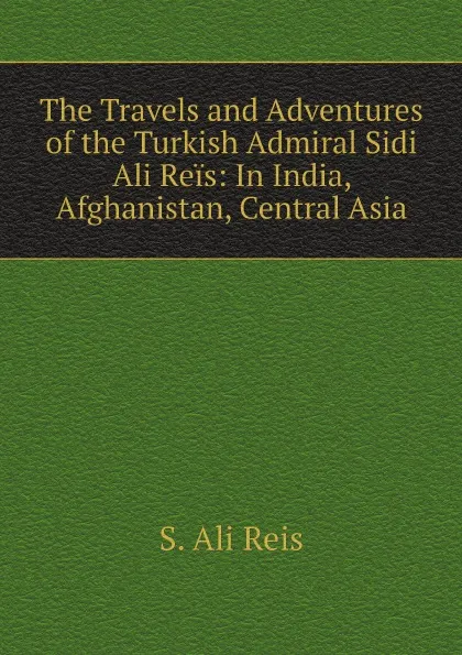 Обложка книги The Travels and Adventures of the Turkish Admiral Sidi Ali Reis: In India, Afghanistan, Central Asia, S. Ali Reis