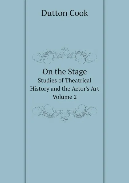 Обложка книги On the Stage. Studies of Theatrical History and the Actor.s Art. Volume 2, Dutton Cook