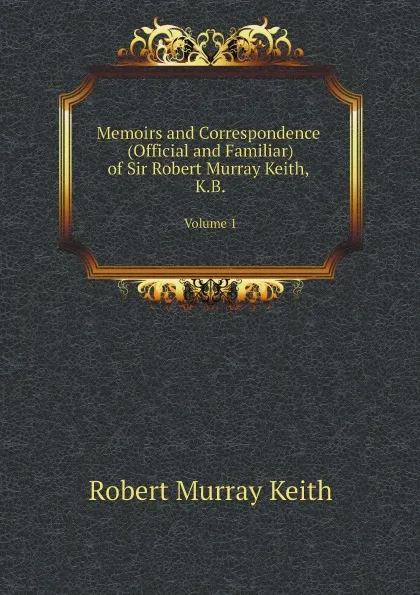 Обложка книги Memoirs and Correspondence (Official and Familiar) of Sir Robert Murray Keith, K.B. Volume 1, Robert Murray Keith