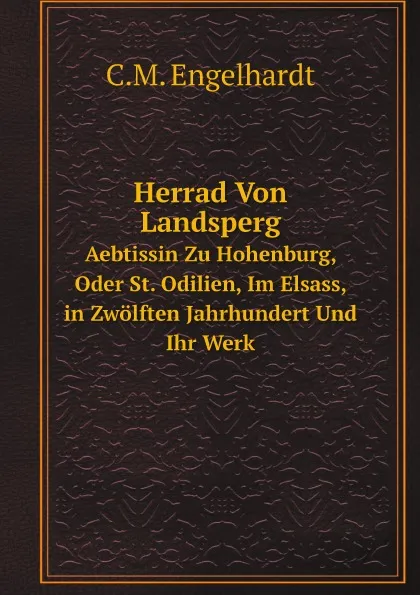 Обложка книги Herrad Von Landsperg. Aebtissin Zu Hohenburg, Oder St. Odilien, Im Elsass, in Zwolften Jahrhundert Und Ihr Werk, C.M. Engelhardt