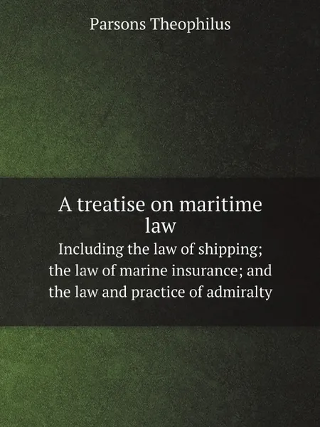 Обложка книги A treatise on maritime law. Including the law of shipping; the law of marine insurance; and the law and practice of admiralty, Parsons Theophilus