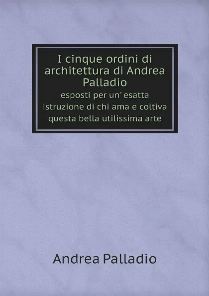 Обложка книги I cinque ordini di architettura di Andrea Palladio. esposti per un. esatta istruzione di chi ama e coltiva questa bella utilissima arte, Andrea Palladio