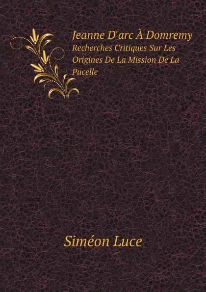 Обложка книги Jeanne D.arc A Domremy. Recherches Critiques Sur Les Origines De La Mission De La Pucelle, S. Luce