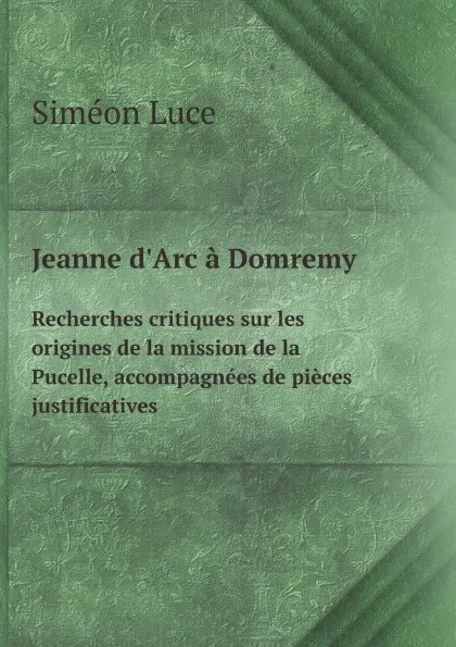 Обложка книги Jeanne d.Arc a Domremy. Recherches critiques sur les origines de la mission de la Pucelle, accompagnees de pieces justificatives, S. Luce