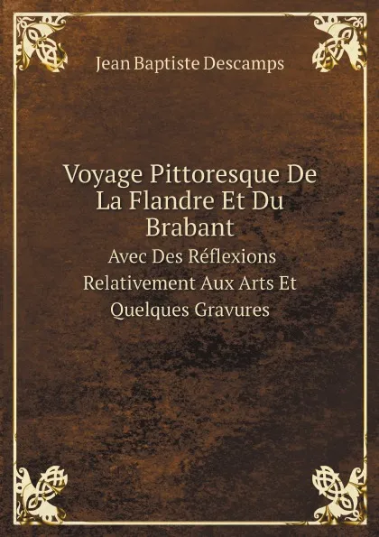 Обложка книги Voyage Pittoresque De La Flandre Et Du Brabant Avec Des Reflexions Relativement Aux Arts Et Quelques Gravures, Jean Baptiste Descamps