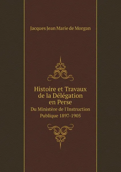 Обложка книги Histoire et Travaux de la Delegation en Perse. Du Ministere de l.Instruction Publique 1897-1905, Jacques Jean Marie de Morgan