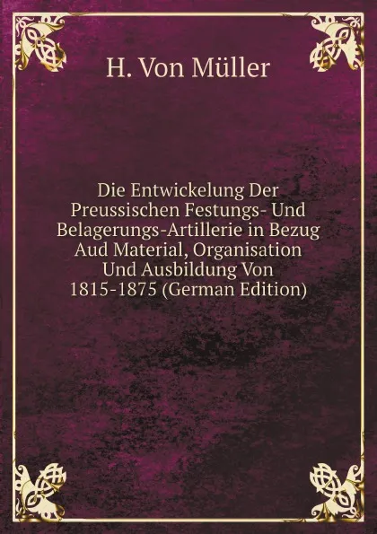 Обложка книги Die Entwickelung Der Preussischen Festungs- Und Belagerungs-Artillerie in Bezug Aud Material, Organisation Und Ausbildung Von 1815-1875 (German Edition), H. Von Müller