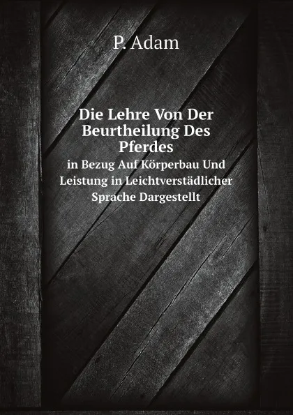 Обложка книги Die Lehre Von Der Beurtheilung Des Pferdes. in Bezug Auf Korperbau Und Leistung in Leichtverstadlicher Sprache Dargestellt, P. Adam