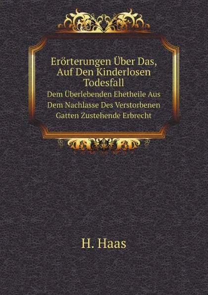 Обложка книги Erorterungen Uber Das, Auf Den Kinderlosen Todesfall. Dem Uberlebenden Ehetheile Aus Dem Nachlasse Des Verstorbenen Gatten Zustehende Erbrecht, H. Haas