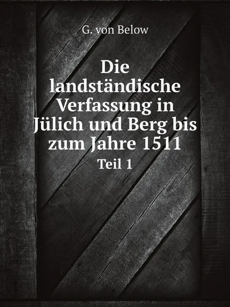 Обложка книги Die landstandische Verfassung in Julich und Berg bis zum Jahre 1511. Teil 1, G. von Below