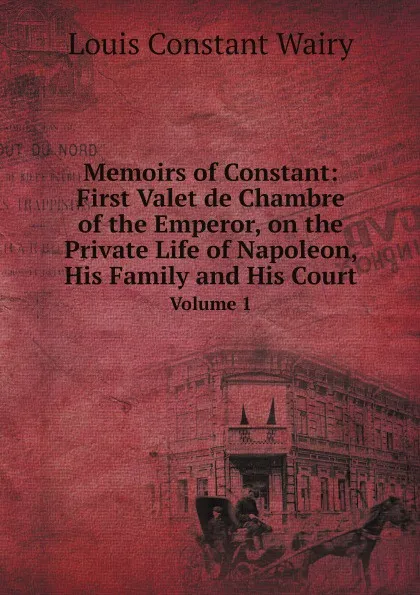 Обложка книги Memoirs of Constant: First Valet de Chambre of the Emperor, on the Private Life of Napoleon, His Family and His Court. Volume 1, Louis Constant Wairy