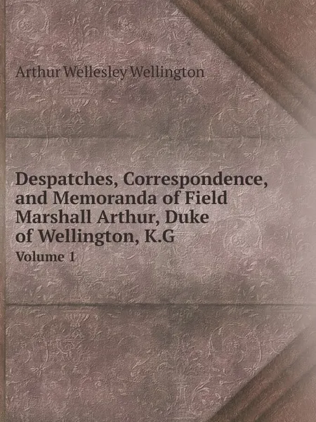 Обложка книги Despatches, Correspondence, and Memoranda of Field Marshall Arthur, Duke of Wellington, K.G. Volume 1, Arthur Wellesley Wellington