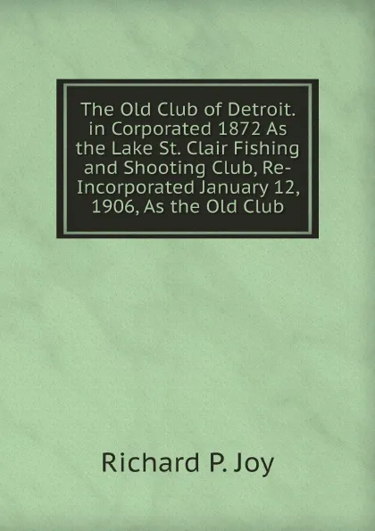 Обложка книги The Old Club of Detroit. in Corporated 1872 As the Lake St. Clair Fishing and Shooting Club, Re-Incorporated January 12, 1906, As the Old Club, R.P. Joy