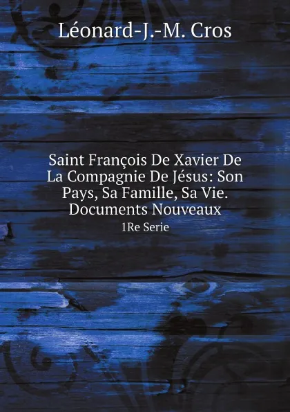 Обложка книги Saint Francois De Xavier De La Compagnie De Jesus: Son Pays, Sa Famille, Sa Vie. Documents Nouveaux. 1Re Serie, L.J. M. Cros