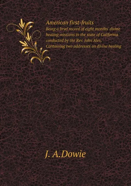 Обложка книги American first-fruits. Being a brief record of eight months. divine healing missions in the state of California conducted by the Rev. John Alex. Containing two addresses on divine healing, J. A.Dowie