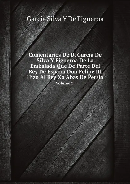 Обложка книги Comentarios De D. Garcia De Silva Y Figueroa De La Embajada Que De Parte Del Rey De Espana Don Felipe III Hizo Al Rey Xa Abas De Persia. Volume 2, García Silva Y De Figueroa