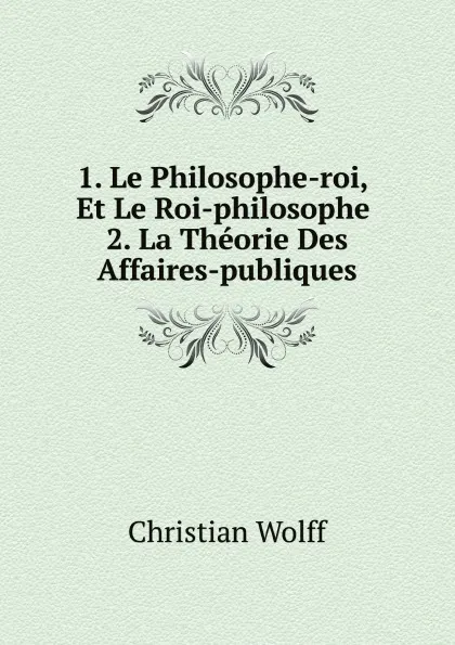 Обложка книги 1. Le Philosophe-roi, Et Le Roi-philosophe. 2. La Theorie Des Affaires-publiques, Christian Wolff