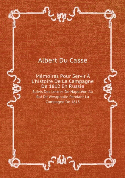 Обложка книги Memoires Pour Servir A L.histoire De La Campagne De 1812 En Russie. Suivis Des Lettres De Napoleon Au Roi De Westphalie Pendant La Campagne De 1813, Albert Du Casse