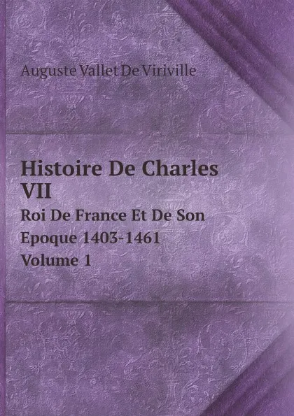 Обложка книги Histoire De Charles VII. Roi De France Et De Son Epoque 1403-1461. Volume 1, Auguste Vallet De Viriville