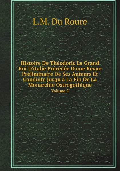 Обложка книги Histoire De Theodoric Le Grand Roi D.italie Precedee D.une Revue Preliminaire De Ses Auteurs Et Conduite Jusqu.a La Fin De La Monarchie Ostrogothique. Volume 2, L.M. Du Roure