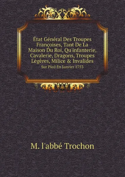 Обложка книги Etat General Des Troupes Francoises, Tant De La Maison Du Roi, Qu.infanterie, Cavalerie, Dragons, Troupes Legeres, Milice . Invalides. Sur Pied En Janvier 1753, M. l'abbé Trochon