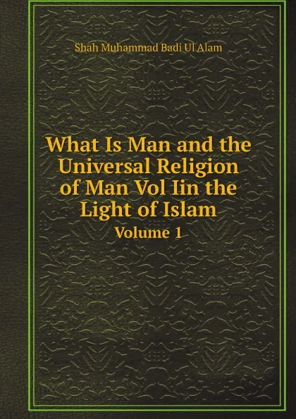 Обложка книги What Is Man and the Universal Religion of Man Vol Iin the Light of Islam. Volume 1, Shah Muhammad Badi Ul Alam