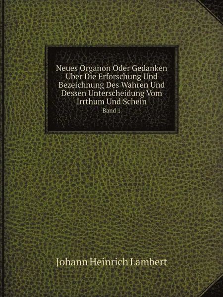 Обложка книги Neues Organon Oder Gedanken Uber Die Erforschung Und Bezeichnung Des Wahren Und Dessen Unterscheidung Vom Irrthum Und Schein. Band 1, Johann Heinrich Lambert