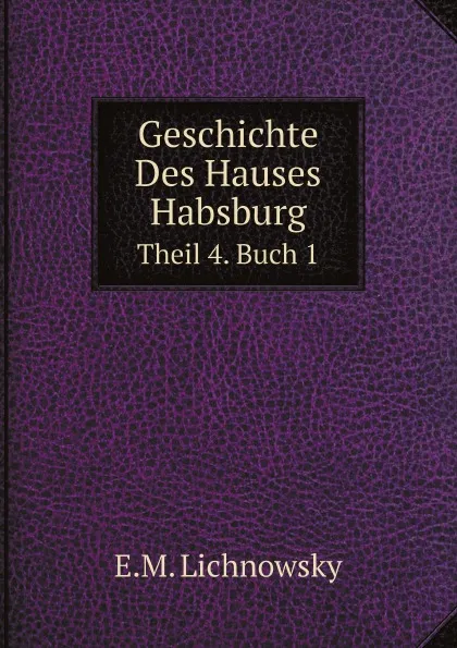 Обложка книги Geschichte Des Hauses Habsburg. Theil 4. Buch 1, E.M. Lichnowsky