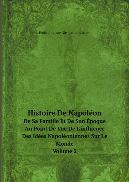 Обложка книги Histoire De Napoleon. De Sa Famille Et De Son Epoque Au Point De Vue De L.influence Des Idees Napoleoniennes Sur Le Monde. Volume 2, Émile Auguste Nicolas Jules Bégin