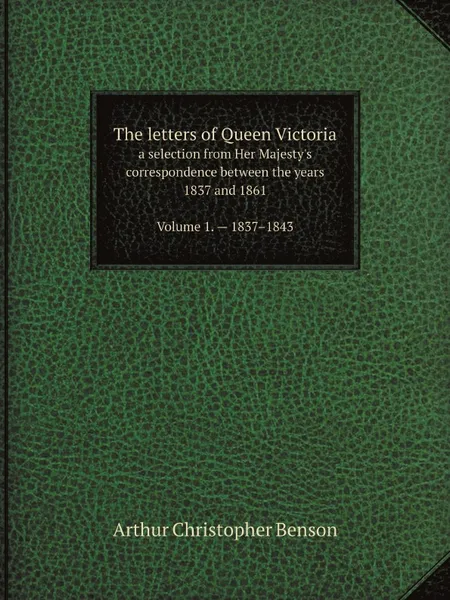 Обложка книги The letters of Queen Victoria. a selection from Her Majesty.s correspondence between the years 1837 and 1861. Volume 1 . 1837.1843, Arthur Christopher Benson