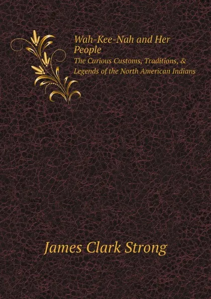 Обложка книги Wah-Kee-Nah and Her People. The Curious Customs, Traditions, . Legends of the North American Indians, James Clark Strong