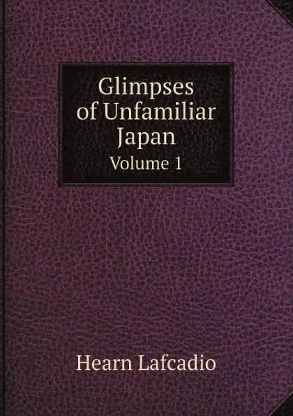 Обложка книги Glimpses of Unfamiliar Japan. Volume 1, Lafcadio Hearn