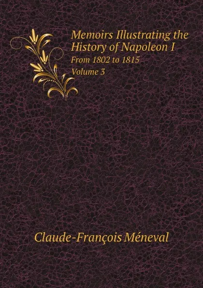 Обложка книги Memoirs Illustrating the History of Napoleon I. From 1802 to 1815. Volume 3, Claude-François Méneval