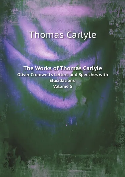 Обложка книги The Works of Thomas Carlyle. Oliver Cromwell.s Letters and Speeches with Elucidations Volume 5, Thomas Carlyle