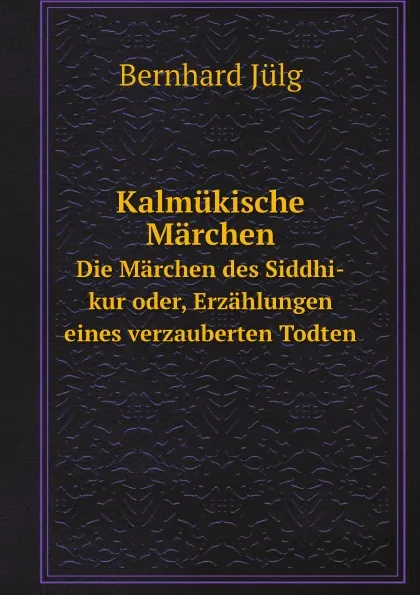 Обложка книги Kalmukische Marchen. Die Marchen des Siddhi-kur oder, Erzahlungen eines verzauberten Todten, Bernhard Jülg